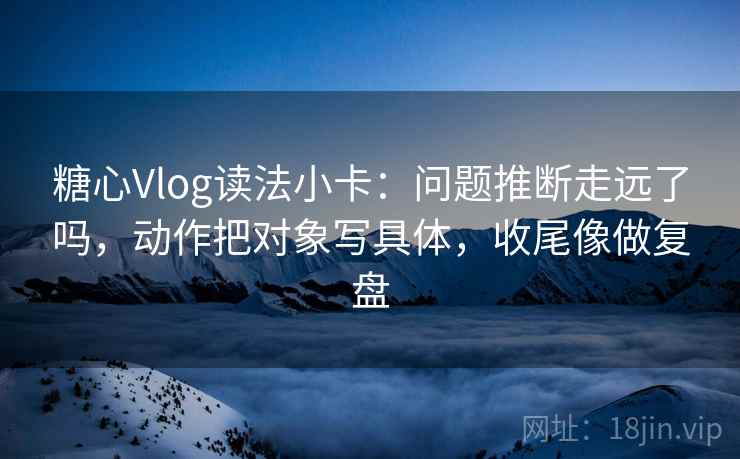 糖心Vlog读法小卡:问题推断走远了吗,动作把对象写具体,收尾像做复盘 糖心Vlog读法小卡:问题推断走远了吗,动作把对象写具体,收尾像做复盘
