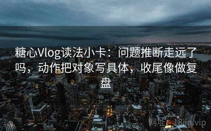 糖心Vlog读法小卡:问题推断走远了吗,动作把对象写具体,收尾像做复盘 糖心Vlog读法小卡:问题推断走远了吗,动作把对象写具体,收尾像做复盘