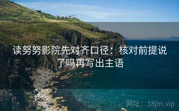 读努努影院先对齐口径：核对前提说了吗再写出主语