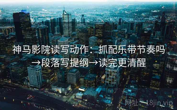 神马影院读写动作：抓配乐带节奏吗→段落写提纲→读完更清醒