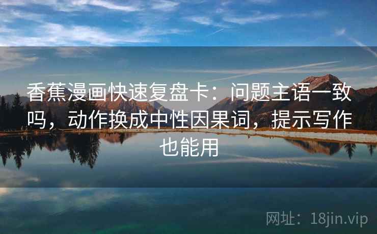 香蕉漫画快速复盘卡:问题主语一致吗,动作换成中性因果词,提示写作也能用 香蕉漫画快速复盘卡:问题主语一致吗,动作换成中性因果词,提示写作也能用