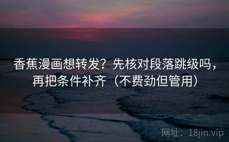 香蕉漫画想转发？先核对段落跳级吗，再把条件补齐（不费劲但管用）