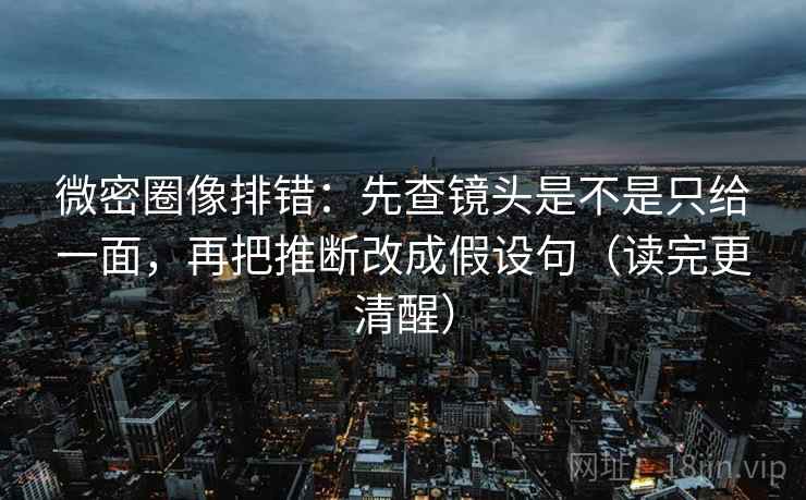 微密圈像排错：先查镜头是不是只给一面，再把推断改成假设句（读完更清醒）
