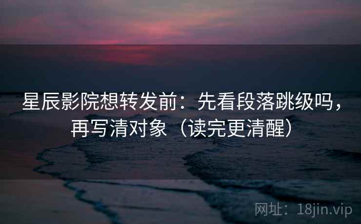 星辰影院想转发前:先看段落跳级吗,再写清对象(读完更清醒) 星辰影院想转发前:先看段落跳级吗,再写清对象(读完更清醒)