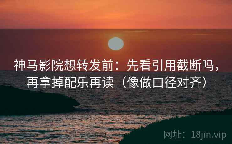 神马影院想转发前：先看引用截断吗，再拿掉配乐再读（像做口径对齐）
