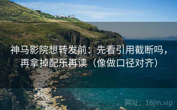神马影院想转发前：先看引用截断吗，再拿掉配乐再读（像做口径对齐）