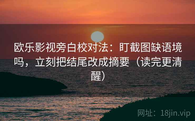 欧乐影视旁白校对法：盯截图缺语境吗，立刻把结尾改成摘要（读完更清醒）