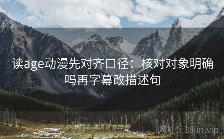 读age动漫先对齐口径：核对对象明确吗再字幕改描述句