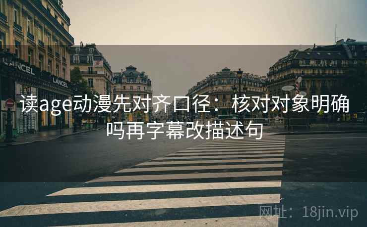 读age动漫先对齐口径：核对对象明确吗再字幕改描述句
