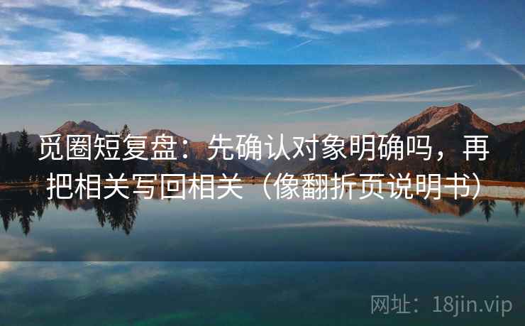 觅圈短复盘:先确认对象明确吗,再把相关写回相关(像翻折页说明书) 觅圈短复盘:先确认对象明确吗,再把相关写回相关(像翻折页说明书)