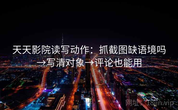 天天影院读写动作：抓截图缺语境吗→写清对象→评论也能用