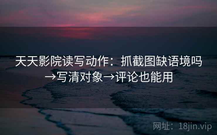 天天影院读写动作：抓截图缺语境吗→写清对象→评论也能用