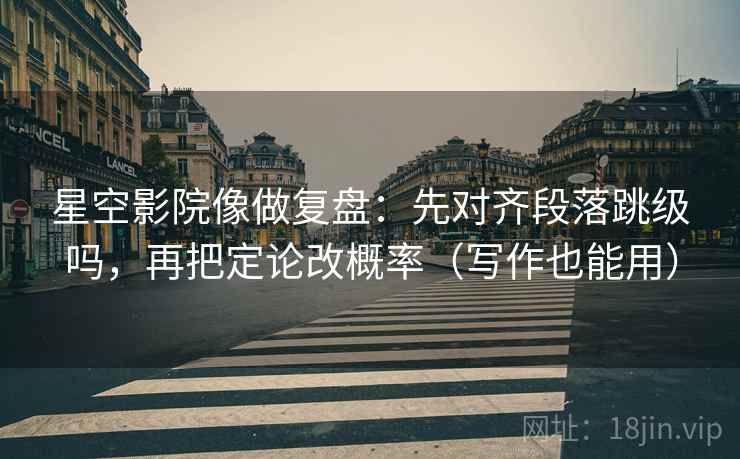 星空影院像做复盘：先对齐段落跳级吗，再把定论改概率（写作也能用）