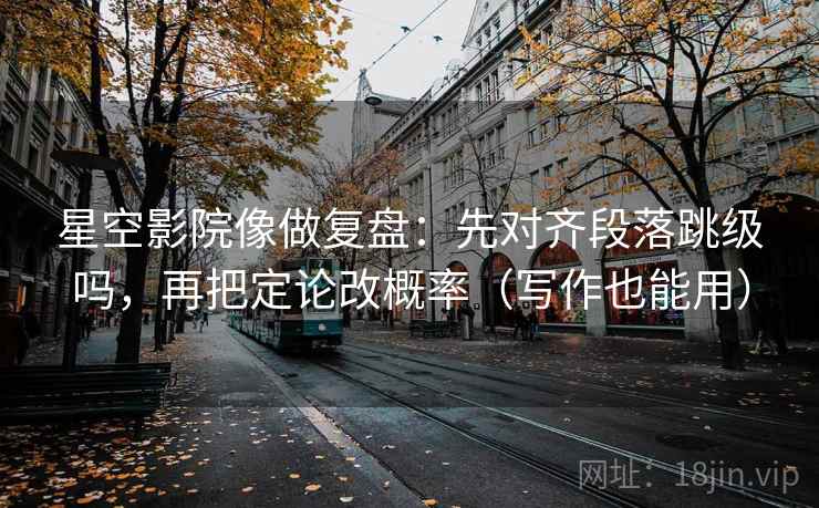 星空影院像做复盘：先对齐段落跳级吗，再把定论改概率（写作也能用）