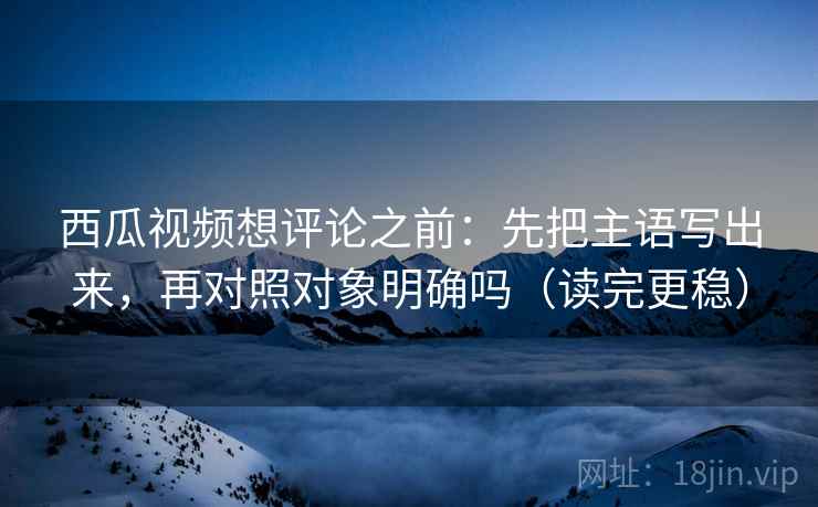 西瓜视频想评论之前：先把主语写出来，再对照对象明确吗（读完更稳）
