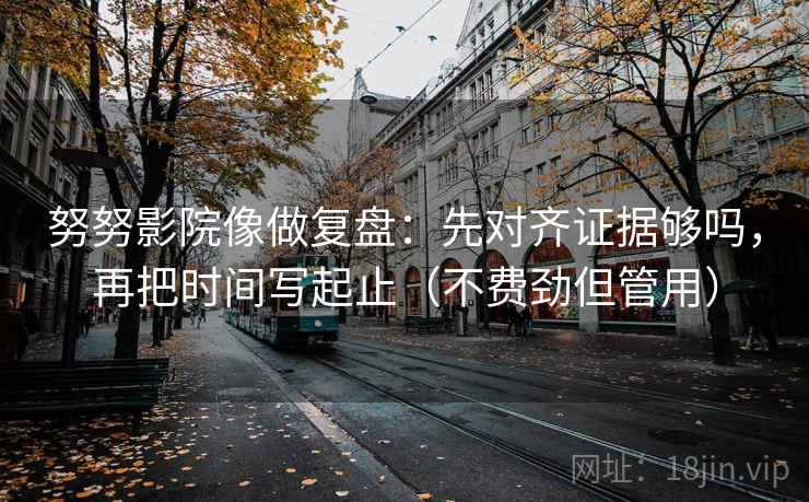 努努影院像做复盘：先对齐证据够吗，再把时间写起止（不费劲但管用）