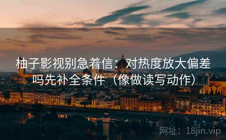 柚子影视别急着信:对热度放大偏差吗先补全条件(像做读写动作) 柚子影视别急着信:对热度放大偏差吗先补全条件(像做读写动作)
