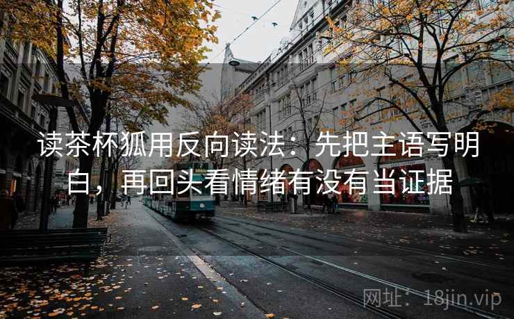 读茶杯狐用反向读法：先把主语写明白，再回头看情绪有没有当证据