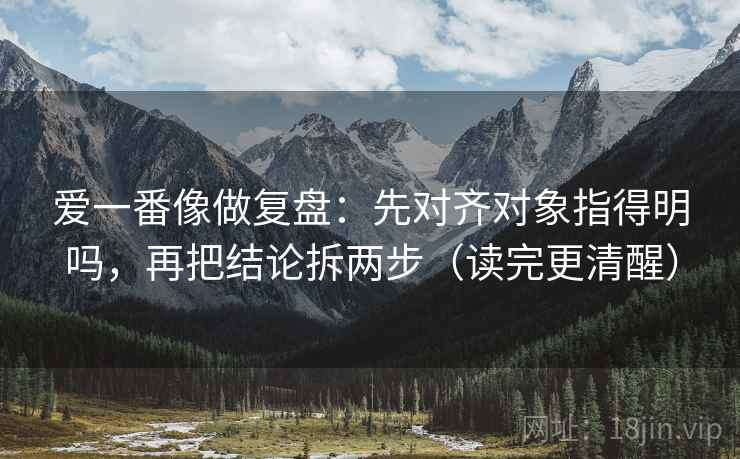 爱一番像做复盘：先对齐对象指得明吗，再把结论拆两步（读完更清醒）