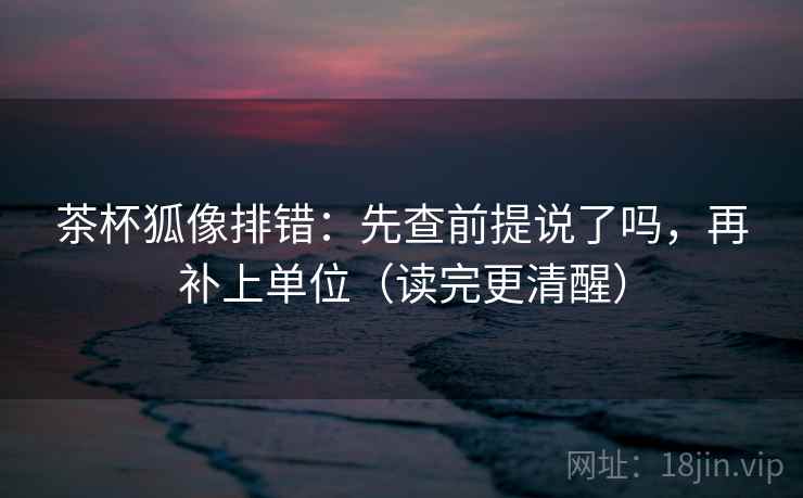 茶杯狐像排错：先查前提说了吗，再补上单位（读完更清醒）
