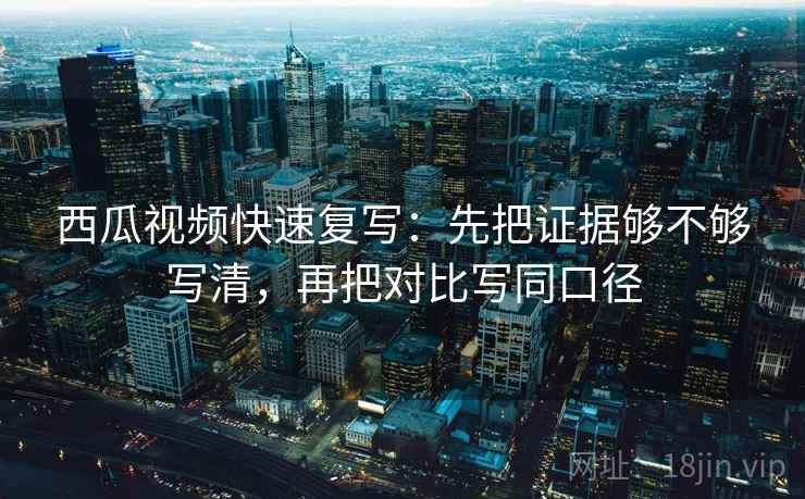 西瓜视频快速复写：先把证据够不够写清，再把对比写同口径