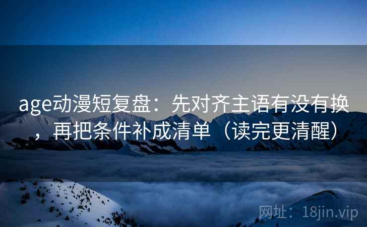 age动漫短复盘：先对齐主语有没有换，再把条件补成清单（读完更清醒）