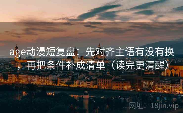age动漫短复盘：先对齐主语有没有换，再把条件补成清单（读完更清醒）