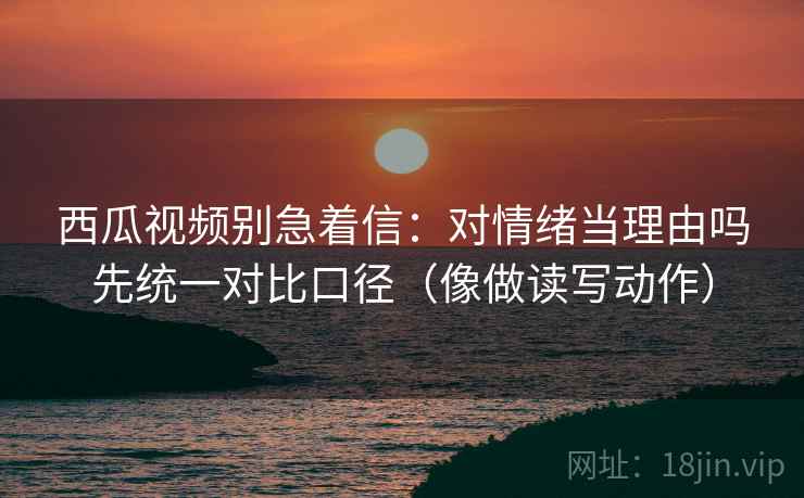 西瓜视频别急着信:对情绪当理由吗先统一对比口径(像做读写动作) 西瓜视频别急着信:对情绪当理由吗先统一对比口径(像做读写动作)