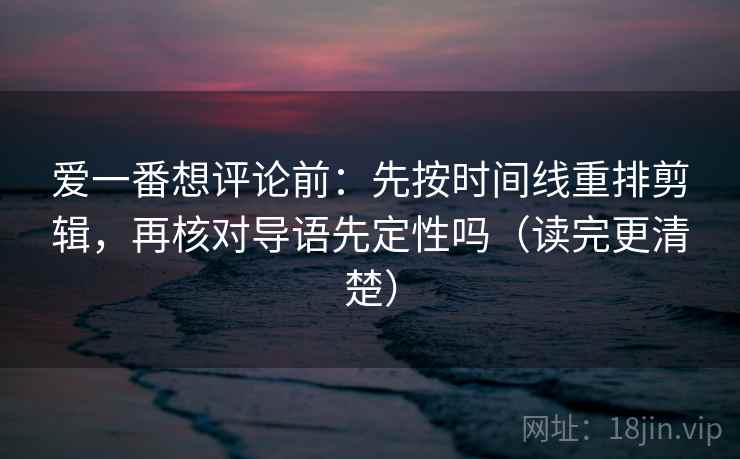爱一番想评论前：先按时间线重排剪辑，再核对导语先定性吗（读完更清楚）