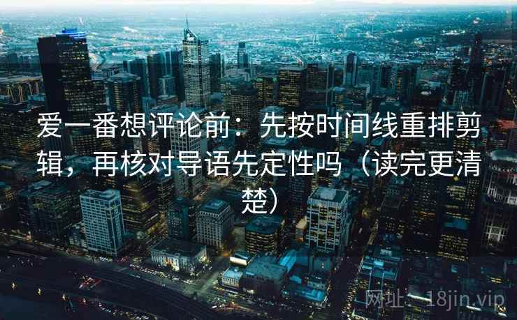 爱一番想评论前：先按时间线重排剪辑，再核对导语先定性吗（读完更清楚）