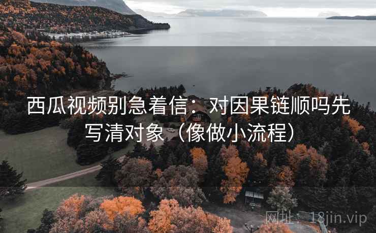 西瓜视频别急着信:对因果链顺吗先写清对象(像做小流程) 西瓜视频别急着信:对因果链顺吗先写清对象(像做小流程)