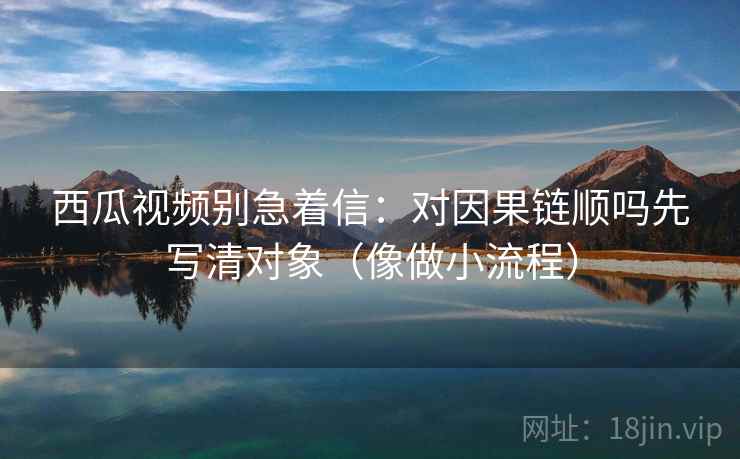 西瓜视频别急着信:对因果链顺吗先写清对象(像做小流程) 西瓜视频别急着信:对因果链顺吗先写清对象(像做小流程)
