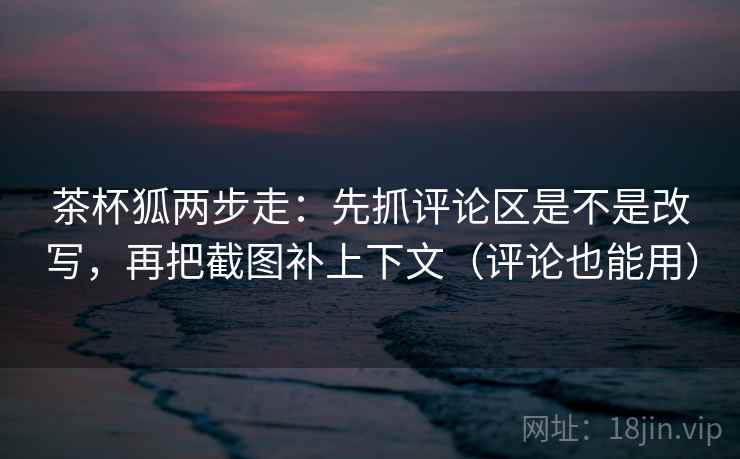 茶杯狐两步走:先抓评论区是不是改写,再把截图补上下文(评论也能用) 茶杯狐两步走:先抓评论区是不是改写,再把截图补上下文(评论也能用)