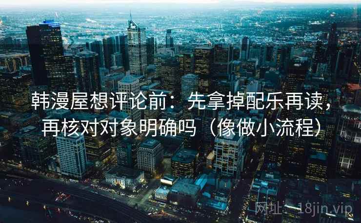 韩漫屋想评论前：先拿掉配乐再读，再核对对象明确吗（像做小流程）