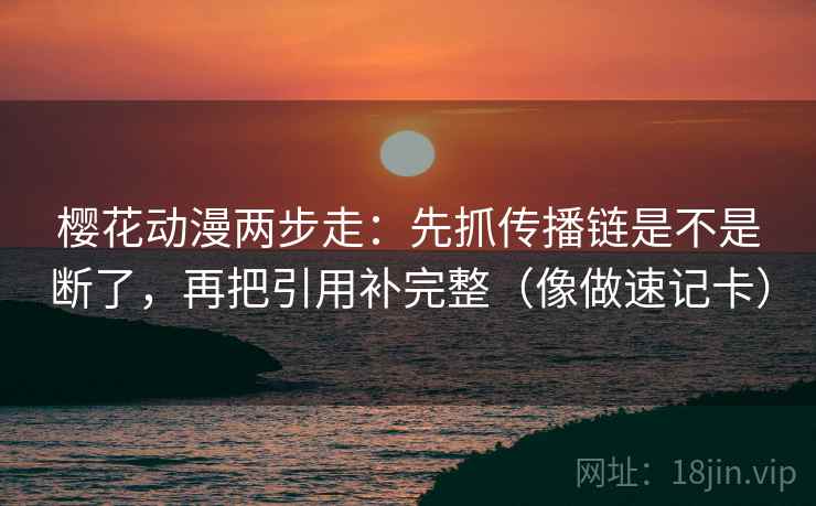 樱花动漫两步走：先抓传播链是不是断了，再把引用补完整（像做速记卡）