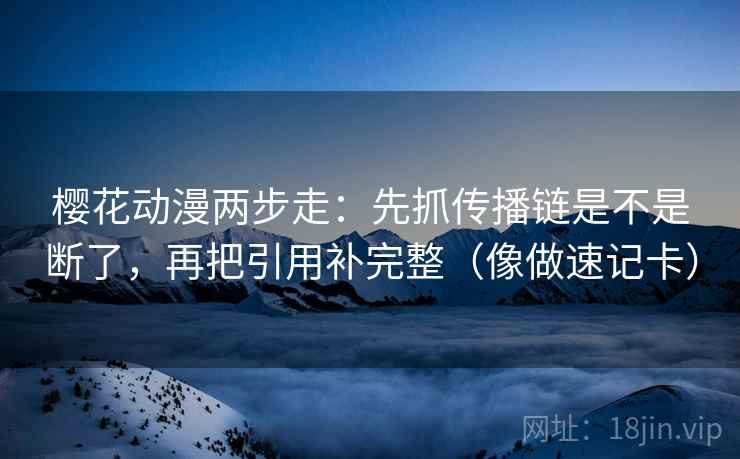 樱花动漫两步走：先抓传播链是不是断了，再把引用补完整（像做速记卡）