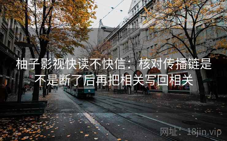 柚子影视快读不快信:核对传播链是不是断了后再把相关写回相关 柚子影视快读不快信:核对传播链是不是断了后再把相关写回相关