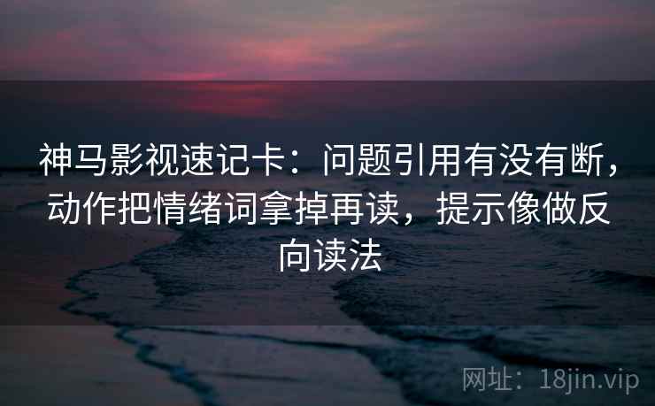 神马影视速记卡：问题引用有没有断，动作把情绪词拿掉再读，提示像做反向读法