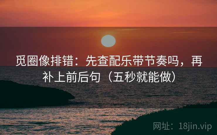 觅圈像排错：先查配乐带节奏吗，再补上前后句（五秒就能做）