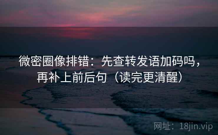 微密圈像排错：先查转发语加码吗，再补上前后句（读完更清醒）