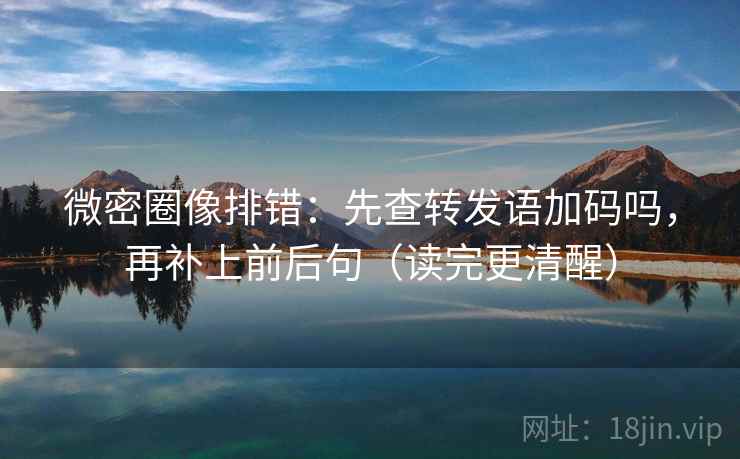 微密圈像排错：先查转发语加码吗，再补上前后句（读完更清醒）