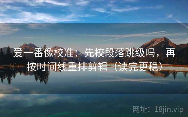 爱一番像校准：先校段落跳级吗，再按时间线重排剪辑（读完更稳）