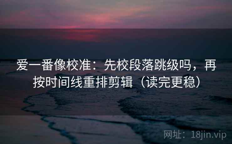 爱一番像校准：先校段落跳级吗，再按时间线重排剪辑（读完更稳）