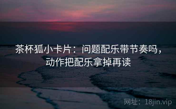 茶杯狐小卡片：问题配乐带节奏吗，动作把配乐拿掉再读