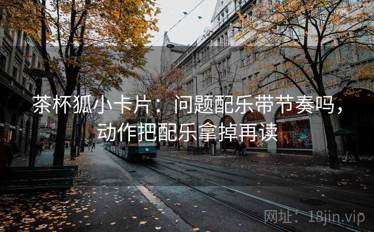 茶杯狐小卡片：问题配乐带节奏吗，动作把配乐拿掉再读