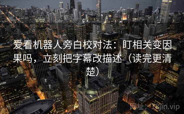 爱看机器人旁白校对法：盯相关变因果吗，立刻把字幕改描述（读完更清楚）