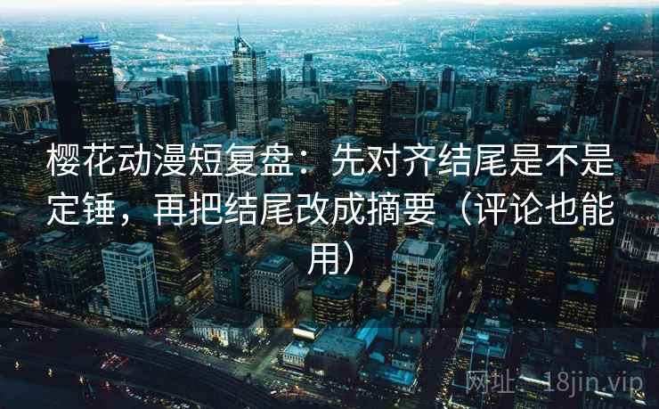 樱花动漫短复盘：先对齐结尾是不是定锤，再把结尾改成摘要（评论也能用）
