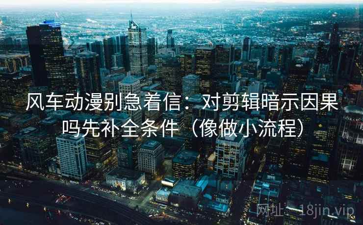 风车动漫别急着信：对剪辑暗示因果吗先补全条件（像做小流程）