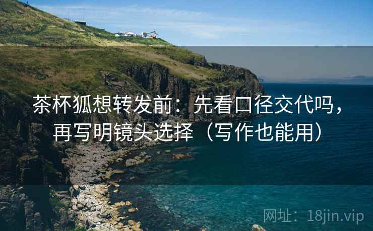 茶杯狐想转发前:先看口径交代吗,再写明镜头选择(写作也能用) 茶杯狐想转发前:先看口径交代吗,再写明镜头选择(写作也能用)