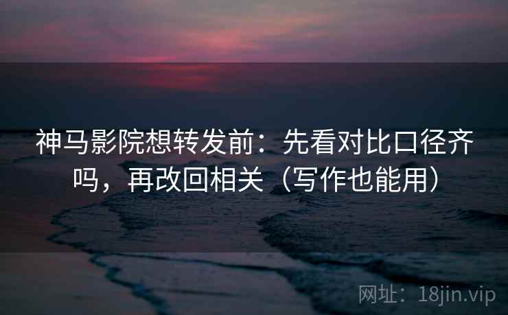 神马影院想转发前：先看对比口径齐吗，再改回相关（写作也能用）
